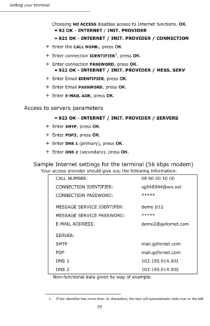 Page 55Setting your terminal
55
Choosing NO ACCESS disables access to Internet functions. OK.
92 OK - INTERNET / INIT. PROVIDER
921 OK - INTERNET / INIT. PROVIDER / CONNECTION
+Enter the CALL NUMB., press OK.
+Enter connection IDENTIFIER1, press OK.
+Enter connection PASSWORD, press OK.
922 OK - INTERNET / INIT. PROVIDER / MESS. SERV
+Enter Email IDENTIFIER, press OK.
+Enter Email PASSWORD, press OK.
+Enter E-MAIL ADR, press OK.
Access to servers parameters
923 OK - INTERNET / INIT. PROVIDER / SERVERS...