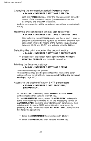 Page 5858 Setting your terminal
Changing the connection period (PERIODIC type)
943 OK - INTERNET / SETTINGS / PERIOD
+With the PERIODIC mode, enter the new connection period by 
means of the numerical keypad (between 00:01 am and 
11:59 pm) and press OK to confirm.
An Internet connection will be established every three hours (default 
value).
Modifying the connection time(s) (SET TIMES type)
943 OK - INTERNET / SETTINGS / TIME SETTINGS 
+After selecting the SET TIMES mode, use the  and  keys to 
place the...