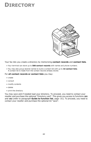 Page 6464
DIRECTORY
Your fax lets you create a directory by memorizing contact records and contact lists.
• Your terminal can store up to 500 contact records with names and phone numbers.
• You may also group several names to build a contact list with up to 32 contact lists. 
A contact list is made from the contact records already stored.
For all contact records or contact lists you may:
•create
•consult
•modify contents
• delete
• print the directory
You may save and if needed load your directory. To proceed,...