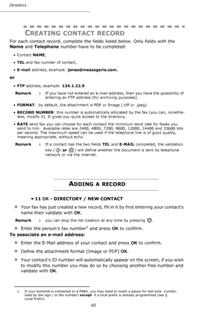 Page 6565 Directory
CREATING CONTACT RECORD
For each contact record, complete the fields listed below. Only fields with the 
Name and Telephone number have to be completed:
•Contact NAME,
•TEL and fax number of contact,
•E-mail address, example: jones@messagerie.com,
or
•FTP address, example: 134.1.22.9
Remark  : If you have not entered an e-mail address, then you have the possibility of 
entering an FTP address (for archiving purposes).
•FORMAT:  by default, the attachment is PDF or Image (.tiff or .jpeg)...