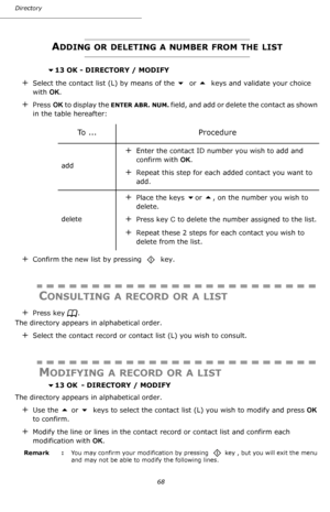 Page 68Directory
68
ADDING OR DELETING A NUMBER FROM THE LIST
 13 OK - DIRECTORY / MODIFY
+Select the contact list (L) by means of the  or  keys and validate your choice 
with OK.
+Press OK to display the ENTER ABR. NUM. field, and add or delete the contact as shown 
in the table hereafter:
+Confirm the new list by pressing    key.
CONSULTING A RECORD OR A LIST
+Press key  .
The directory appears in alphabetical order.
+Select the contact record or contact list (L) you wish to consult.
MODIFYING A RECORD OR...