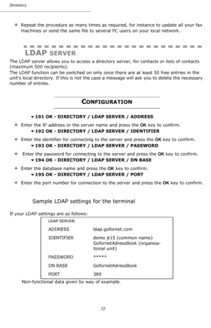 Page 72Directory
72
+Repeat the procedure as many times as required, for instance to update all your fax 
machines or send the same file to several PC users on your local network.
LDAP SERVER
The LDAP server allows you to access a directory server, for contacts or lists of contacts 
(maximum 500 recipients).
The LDAP function can be switched on only once there are at least 50 free entries in the 
units local directory. If this is not the case a message will ask you to delete the necessary 
number of entries....