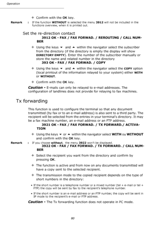 Page 80Operation
80
+Confirm with the OK key.
Remark  : If the function WITHOUT is selected the menu 3912 will not be included in the 
functions overview, when it is printed out.
Set the re-direction contact
3912 OK - FAX / FAX FORWAD. / REROUTING / CALL NUM-
BER
+Using the keys  and  within the navigator select the subscriber 
from the directory (if the directory is empty the display will show 
DIRECTORY EMPTY). Enter the number of the subscriber manually or 
store the name and related number in the...