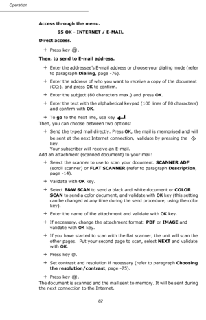 Page 82Operation
82
Access through the menu.
95 OK - INTERNET / E-MAIL 
Direct access.
+Press key  .
Then, to send to E-mail address.
+Enter the addressee’s E-mail address or choose your dialing mode (refer 
to paragraph Dialing, page -76).
+Enter the address of who you want to receive a copy of the document 
(CC:), and press OK to confirm.
+Enter the subject (80 characters max.) and press OK.
+Enter the text with the alphabetical keypad (100 lines of 80 characters) 
and confirm with OK.
+To go to the next...