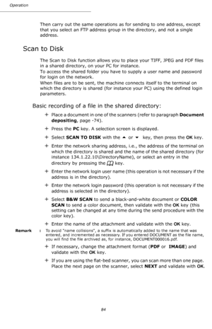 Page 84Operation
84
Then carry out the same operations as for sending to one address, except 
that you select an FTP address group in the directory, and not a single 
address.
Scan to Disk
The Scan to Disk function allows you to place your TIFF, JPEG and PDF files 
in a shared directory, on your PC for instance.
To access the shared folder you have to supply a user name and password 
for login on the network.
When files are to be sent, the machine connects itself to the terminal on 
which the directory is...