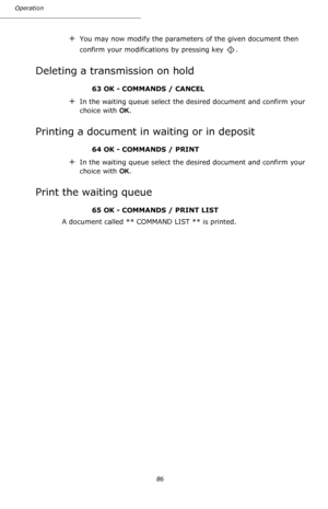 Page 86Operation
86
+You may now modify the parameters of the given document then 
confirm your modifications by pressing key  .
Deleting a transmission on hold
63 OK - COMMANDS / CANCEL
+In the waiting queue select the desired document and confirm your 
choice with OK.
Printing a document in waiting or in deposit
64 OK - COMMANDS / PRINT
+In the waiting queue select the desired document and confirm your 
choice with OK.
Print the waiting queue
65 OK - COMMANDS / PRINT LIST
A document called ** COMMAND LIST **...