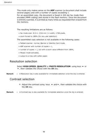 Page 96Operation
96
This mode only makes sense on the ADF scanner (a document shall include 
several pages) and with a number of copies exceeding 1.
For an assembled copy, the document is faxed in 200 dpi fax mode then 
encoded (MMR coding) and stored in the flash memory. Once the document 
is entirely scanned, it is printed as many times as requested then erased from 
the memory.
The resulting limitations are as follows:
• fax mode scan: 8.5 in. (216 mm ) in width, 1728 pixels,
• zoom forced to 100% (for any...