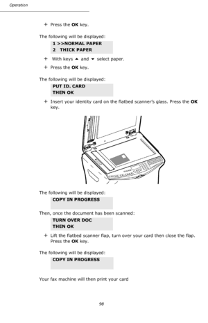 Page 98Operation
98
+Press the OK key.
The following will be displayed: 
+ With keys  and  select paper.
+Press the OK key.
The following will be displayed: 
+Insert your identity card on the flatbed scanner’s glass. Press the OK 
key.
The following will be displayed: 
Then, once the document has been scanned:
+Lift the flatbed scanner flap, turn over your card then close the flap. 
Press the OK key.
The following will be displayed:
Your fax machine will then print your card
1 >>NORMAL PAPER 
2   THICK PAPER...