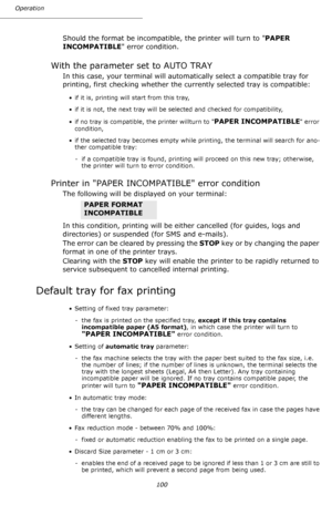 Page 100Operation
100
Should the format be incompatible, the printer will turn to PAPER 
INCOMPATIBLE error condition.
With the parameter set to AUTO TRAY
In this case, your terminal will automatically select a compatible tray for 
printing, first checking whether the currently selected tray is compatible:
• if it is, printing will start from this tray,
• if it is not, the next tray will be selected and checked for compatibility,
• if no tray is compatible, the printer willturn to 
PAPER INCOMPATIBLE error...