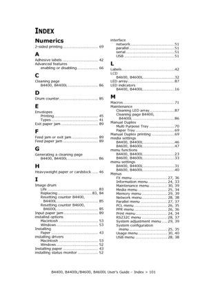 Page 101B4400, B4400L/B4600, B4600L User’s Guide – Index > 101
INDEX
Numerics
2-sided printing ............................ 69
A
Adhesive labels ............................ 42
Advanced features
enabling or disabling................. 66
C
Cleaning page
B4400, B4400L ........................ 86
D
Drum counter............................... 85
E
Envelopes
Printing................................... 45
Types ..................................... 41
Exit paper jam ............................. 89
F
Feed jam or exit...