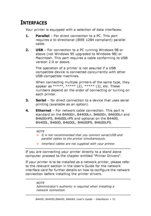 Page 51B4400, B4400L/B4600, B4600L User’s Guide – Interfaces > 51
INTERFACES
Your printer is equipped with a selection of data interfaces:
1. Parallel – For direct connection to a PC. This port 
requires a bi-directional (IEEE 1284 compliant) parallel 
cable.
2. USB – For connection to a PC running Windows 98 or 
above (not Windows 95 upgraded to Windows 98) or 
Macintosh. This port requires a cable conforming to USB 
version 2.0 or above.
The operation of a printer is not assured if a USB 
compatible device is...