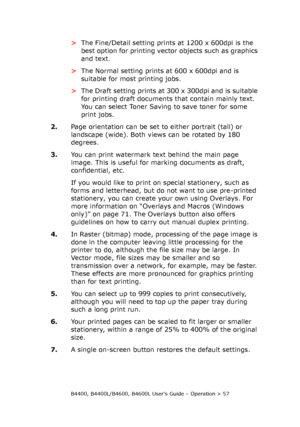 Page 57B4400, B4400L/B4600, B4600L User’s Guide – Operation > 57
>The Fine/Detail setting prints at 1200 x 600dpi is the 
best option for printing vector objects such as graphics 
and text. 
>The Normal setting prints at 600 x 600dpi and is 
suitable for most printing jobs.
>The Draft setting prints at 300 x 300dpi and is suitable 
for printing draft documents that contain mainly text. 
You can select Toner Saving to save toner for some 
print jobs.
2.Page orientation can be set to either portrait (tall) or...