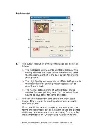 Page 62B4400, B4400L/B4600, B4600L User’s Guide – Operation > 62
Job Options tab
1.The output resolution of the printed page can be set as 
follows.
>The ProQ1200 setting prints at 2400 x 600dpi. This 
setting requires the most printer memory and takes 
the longest to print. It is the best option for printing 
photographs. 
>The High Quality setting prints at 1200 x 600dpi and is 
the best option for printing vector objects such as 
graphics and text.
>The Normal setting prints at 600 x 600dpi and is 
suitable...