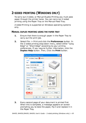 Page 69B4400, B4400L/B4600, B4600L User’s Guide – 2-sided printing (Windows only) > 69
2-SIDED PRINTING (WINDOWS ONLY)
To carry out 2-sided, or Manual Duplex Printing you must pass 
paper through the printer twice. You can carry out 2-sided 
printing using the Paper Tray or the Manual Feed Tray. 
2-sided Printing is supported on Windows operating systems 
only. 
MANUAL DUPLEX PRINTING USING THE PAPER TRAY
1.Ensure that there is enough paper in the Paper Tray to 
carry out the print job. 
2.Select File -> Print...