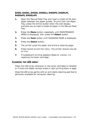 Page 87B4400, B4400L/B4600, B4600L User’s Guide – Consumables and maintenance > 87
B4600, B4600L, B4600N, B4600LN, B4600PS, B4600LPS, 
B4600
NPS, B4600LNPS
1.Open the Manual Feed Tray and insert a sheet of A4 plain 
paper between the paper guides. To print from the Paper 
Tray, press the Online button when the LCD display 
prompts you to insert a sheet of paper in the Manual Feed 
Tr a y.
2.Press the Menu button repeatedly until MAINTENANCE 
MENU is displayed, then press the Select button.
3.Press the Item...