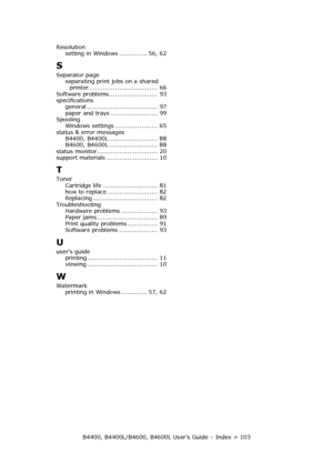 Page 103B4400, B4400L/B4600, B4600L User’s Guide – Index > 103 Resolution
setting in Windows .............. 56, 62
S
Separator page
separating print jobs on a shared 
printer .................................. 66
Software problems........................ 93
specifications
general ................................... 97
paper and trays ....................... 99
Spooling
Windows settings ..................... 65
status & error messages
B4400, B4400L ........................ 88
B4600, B4600L...