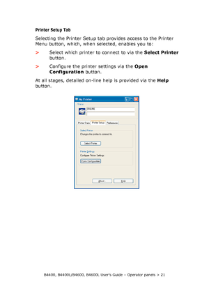 Page 21B4400, B4400L/B4600, B4600L User’s Guide – Operator panels > 21
Printer Setup Tab
Selecting the Printer Setup tab provides access to the Printer 
Menu button, which, when selected, enables you to:
>Select which printer to connect to via the Select Printer 
button.
>Configure the printer settings via the Open 
Configuration button. 
At all stages, detailed on-line help is provided via the Help 
button.
Downloaded From ManualsPrinter.com Manuals 