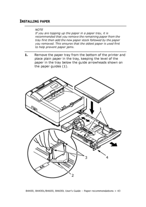 Page 43B4400, B4400L/B4600, B4600L User’s Guide – Paper recommendations > 43
INSTALLING PAPER
1.Remove the paper tray from the bottom of the printer and 
place plain paper in the tray, keeping the level of the 
paper in the tray below the guide arrowheads shown on 
the paper guides (1).
NOTE
If you are topping up the paper in a paper tray, it is 
recommended that you remove the remaining paper from the 
tray first then add the new paper stock followed by the paper 
you removed. This ensures that the oldest...