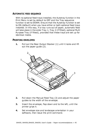 Page 45B4400, B4400L/B4600, B4600L User’s Guide – Paper recommendations > 45
AUTOMATIC FEED SEQUENCE
With no optional feed trays installed, the Autotray function in the 
Print Menu is set by default to OFF and the Tray sequence 
function is set to DOWN. Ensure that the Autotray function is set 
to ON (default) when you have either or both optional feed trays 
installed. In this way, if a tray runs out of paper, automatic feed 
will take place in the order Tray 1, Tray 2 (if fitted), optional Multi 
Purpose Tray...