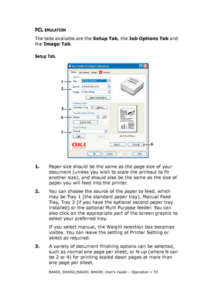 Page 55B4400, B4400L/B4600, B4600L User’s Guide – Operation > 55
PCL EMULATION
The tabs available are the Setup Tab, the Job Options Tab and 
the Image Tab.
Setup Tab.
1.Paper size should be the same as the page size of your 
document (unless you wish to scale the printout to fit 
another size), and should also be the same as the size of 
paper you will feed into the printer.
2.You can choose the source of the paper to feed, which 
may be Tray 1 (the standard paper tray), Manual Feed 
Tray, Tray 2 (if you have...