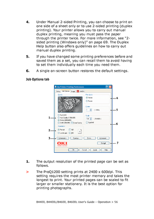 Page 56B4400, B4400L/B4600, B4600L User’s Guide – Operation > 56
4.Under Manual 2-sided Printing, you can choose to print on 
one side of a sheet only or to use 2-sided printing (duplex 
printing). Your printer allows you to carry out manual 
duplex printing, meaning you must pass the paper 
through the printer twice. For more information, see “2-
sided printing (Windows only)” on page 69. The Duplex 
Help button also offers guidelines on how to carry out 
manual duplex printing.
5.If you have changed some...