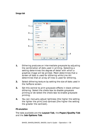 Page 58B4400, B4400L/B4600, B4600L User’s Guide – Operation > 58
Image tab
1.Dithering produces an intermediate greyscale by adjusting 
the combination of dots used in printing. Selecting a 
setting determines the degree of detail with which a 
graphics image will be printed. Mesh determines that a 
screen of dots is used for dithering while Line Art 
determines that an array of lines is used for dithering.
2.Select dithering texture by setting the size of dots used in 
the halftone screen.
3.Set this control...