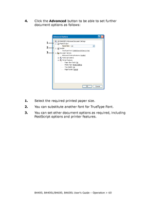Page 60B4400, B4400L/B4600, B4600L User’s Guide – Operation > 60
4.Click the Advanced button to be able to set further 
document options as follows:
1.Select the required printed paper size.
2.You can substitute another font for TrueType Font.
3.You can set other document options as required, including 
PostScript options and printer features.
1
2
3
Downloaded From ManualsPrinter.com Manuals 