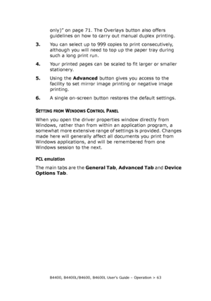 Page 63B4400, B4400L/B4600, B4600L User’s Guide – Operation > 63
only)” on page 71. The Overlays button also offers 
guidelines on how to carry out manual duplex printing.
3.You can select up to 999 copies to print consecutively, 
although you will need to top up the paper tray during 
such a long print run.
4.Your printed pages can be scaled to fit larger or smaller 
stationery.
5.Using the Advanced button gives you access to the 
facility to set mirror image printing or negative image 
printing.
6.A single...