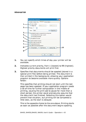 Page 65B4400, B4400L/B4600, B4600L User’s Guide – Operation > 65
Advanced tab
1.You can specify which times of day your printer will be 
available.
2.Indicates current priority, from 1 (lowest) to 99 (highest). 
Highest priority documents will print first.
3.Specifies that documents should be spooled (stored in a 
special print file) before being printed. The document is 
then printed in the background, allowing your application 
program to become available more quickly. Options 
follow:
This specifies that...