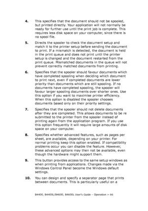 Page 66B4400, B4400L/B4600, B4600L User’s Guide – Operation > 66
4.This specifies that the document should not be spooled, 
but printed directly. Your application will not normally be 
ready for further use until the print job is complete. This 
requires less disk space on your computer, since there is 
no spool file.
5.Directs the spooler to check the document setup and 
match it to the printer setup before sending the document 
to print. If a mismatch is detected, the document is held 
in the print queue and...