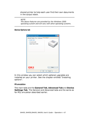 Page 67B4400, B4400L/B4600, B4600L User’s Guide – Operation > 67
shared printer to help each user find their own documents 
in the output stack.
Device Options tab
In this window you can select which optional upgrades are 
installed on your printer. See the chapter entitled “Installing 
options”.
PS emulation
The main tabs are the General Tab, Advanced Tab and Device 
Settings Tab. The General and Advanced tabs are the same as 
for PCL emulation described earlier.
NOTE
The above features are provided by the...