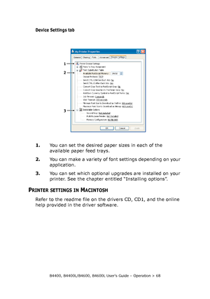 Page 68B4400, B4400L/B4600, B4600L User’s Guide – Operation > 68
Device Settings tab
1.You can set the desired paper sizes in each of the 
available paper feed trays.
2.You can make a variety of font settings depending on your 
application.
3.You can set which optional upgrades are installed on your 
printer. See the chapter entitled “Installing options”.
PRINTER SETTINGS IN MACINTOSH
Refer to the readme file on the drivers CD, CD1, and the online 
help provided in the driver software.
1
2
3
Downloaded From...