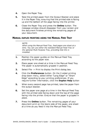 Page 70B4400, B4400L/B4600, B4600L User’s Guide – 2-sided printing (Windows only) > 70
4.Open the Paper Tray. 
5.Take the printed paper from the Output Stacker and place 
it in the Paper Tray, ensuring that the printed side is facing 
up and the bottom of the page facing into the printer. 
6.Close the Paper Tray and press the Online button. The 
message window should disappear from your screen and 
the document finishes printing the remaining pages of 
your document. 
MANUAL DUPLEX PRINTING USING THE MANUAL...