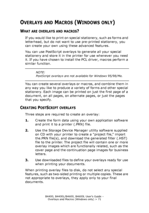 Page 71B4400, B4400L/B4600, B4600L User’s Guide – 
Overlays and Macros (Windows only) > 71
OVERLAYS AND MACROS (WINDOWS ONLY)
WHAT ARE OVERLAYS AND MACROS?
If you would like to print on special stationery, such as forms and 
letterhead, but do not want to use pre-printed stationery, you 
can create your own using these advanced features.
You can use PostScript overlays to generate all your special 
stationery and store it in the printer for use whenever you need 
it. If you have chosen to install the PCL...