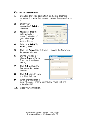 Page 72B4400, B4400L/B4600, B4600L User’s Guide – 
Overlays and Macros (Windows only) > 72
CREATING THE OVERLAY IMAGE
1.Use your preferred application, perhaps a graphics 
program, to create the required overlay image and save 
it.
2.Open your 
application’s Print… 
dialogue.
3.Make sure that the 
selected printer 
name (1) is that of 
your PostScript 
printer driver.
4.Select the Print To 
File(2) option.
5.Click the Properties button (3) to open the Document 
Properties window.
6.On the Overlay tab, 
choose...