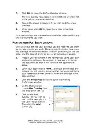 Page 75B4400, B4400L/B4600, B4600L User’s Guide – 
Overlays and Macros (Windows only) > 75
7.Click OK to close the Define Overlay window.
The new overlay now appears in the Defined Overlays list 
in the printer properties window.
8.Repeat the above procedure if you wish to define more 
overlays.
9.When done, click OK to close the printer properties 
window.
Your new overlays are now ready and available to be used for any 
future documents you wish.
PRINTING WITH POSTSCRIPT OVERLAYS
Once you have defined your...