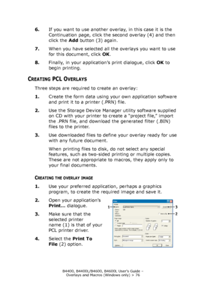 Page 76B4400, B4400L/B4600, B4600L User’s Guide – 
Overlays and Macros (Windows only) > 76
6.If you want to use another overlay, in this case it is the 
Continuation page, click the second overlay (4) and then 
click the Add button (3) again.
7.When you have selected all the overlays you want to use 
for this document, click OK.
8.Finally, in your application’s print dialogue, click OK to 
begin printing.
CREATING PCL OVERLAYS
Three steps are required to create an overlay:
1.Create the form data using your own...