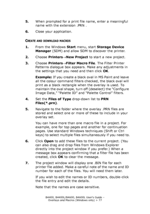 Page 77B4400, B4400L/B4600, B4600L User’s Guide – 
Overlays and Macros (Windows only) > 77
5.When prompted for a print file name, enter a meaningful 
name with the extension .PRN .
6.Close your application.
CREATE AND DOWNLOAD MACROS
1.From the Windows Start menu, start Storage Device 
Manager (SDM) and allow SDM to discover the printer.
2.Choose Printers→New Project to start a new project.
3.Choose Printers→Filter Macro File. The Filter Printer 
Patterns dialogue box appears. Make any adjustments in 
the...