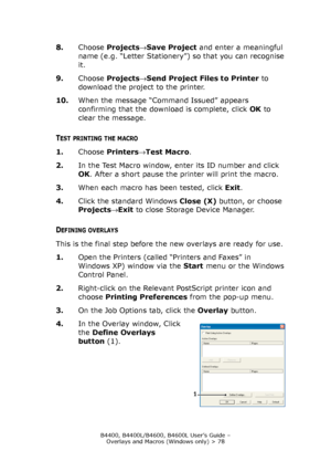 Page 78B4400, B4400L/B4600, B4600L User’s Guide – 
Overlays and Macros (Windows only) > 78
8.Choose Projects→Save Project and enter a meaningful 
name (e.g. “Letter Stationery”) so that you can recognise 
it.
9.Choose Projects→Send Project Files to Printer to 
download the project to the printer.
10.When the message “Command Issued” appears 
confirming that the download is complete, click OK to 
clear the message.
TEST PRINTING THE MACRO
1.Choose Printers→Test Macro.
2.In the Test Macro window, enter its ID...