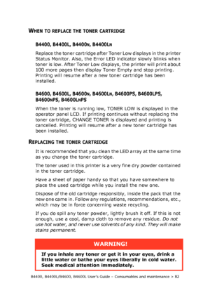 Page 82B4400, B4400L/B4600, B4600L User’s Guide – Consumables and maintenance > 82
WHEN TO REPLACE THE TONER CARTRIDGE
B4400, B4400L, B4400N, B4400LN
Replace the toner cartridge after Toner Low displays in the printer 
Status Monitor. Also, the Error LED indicator slowly blinks when 
toner is low. After Toner Low displays, the printer will print about 
100 more pages then display Toner Empty and stop printing. 
Printing will resume after a new toner cartridge has been 
installed.
B4600, B4600L, B4600N, B4600LN,...