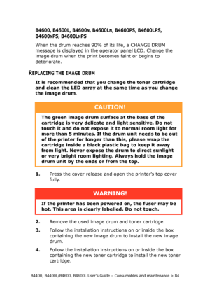 Page 84B4400, B4400L/B4600, B4600L User’s Guide – Consumables and maintenance > 84
B4600, B4600L, B4600N, B4600LN, B4600PS, B4600LPS, 
B4600
NPS, B4600LNPS
When the drum reaches 90% of its life, a CHANGE DRUM 
message is displayed in the operator panel LCD. Change the 
image drum when the print becomes faint or begins to 
deteriorate.
REPLACING THE IMAGE DRUM
It is recommended that you change the toner cartridge 
and clean the LED array at the same time as you change 
the image drum.
1.Press the cover release...