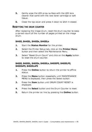 Page 85B4400, B4400L/B4600, B4600L User’s Guide – Consumables and maintenance > 85
5.Gently wipe the LED array surface with the LED lens 
cleaner that came with the new toner cartridge or soft 
tissue.
6.Close the top cover and press it down to latch it closed.
RESETTING THE DRUM COUNTER
After replacing the image drum, reset the drum counter to keep 
a correct count of the number of pages printed on the image 
drum. 
B4400, B4400L, B4400N, B4400LN
1.Start the Status Monitor for the printer.
2.Select the Printer...