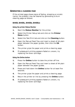 Page 86B4400, B4400L/B4600, B4600L User’s Guide – Consumables and maintenance > 86
GENERATING A CLEANING PAGE
If the printed page shows signs of fading, streaking or erratic 
marks, the problem may be cleared by generating a drum 
cleaning page as follows.
B4400, B4400L, B4400N, B4400LN
Using the printer Status Monitor
1.Start the Status Monitor for the printer.
2.Select the Printer Setup tab and click on the Printer 
Menu button. 
3.Select the Test Print tab and click on the Cleaning button.
4.Open the Manual...