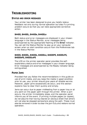 Page 88B4400, B4400L/B4600, B4600L User’s Guide – Troubleshooting > 88
TROUBLESHOOTING
STATUS AND ERROR MESSAGES
Your printer has been designed to give you helpful status 
feedback not only during normal operation but also if a printing 
problem occurs so that you can take appropriate corrective 
action.
B4400, B4400L, B4400N, B4400LN
Both status and error messages are displayed in your chosen 
language in the Status Monitor, error messages being 
accompanied by the appropriate flashing of the Error indicator....