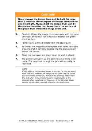 Page 90B4400, B4400L/B4600, B4600L User’s Guide – Troubleshooting > 90
3.Carefully lift out the image drum, complete with the toner 
cartridge. Be careful not to touch or scratch the green 
drum surface.
4.Remove any jammed sheets from the paper path.
5.Re-install the image drum complete with toner cartridge, 
ensuring that it correctly locates into the slots on each 
side of the printer.
6.Close the top cover and press down to latch it closed.
7.The printer will warm up and commence printing when 
ready. The...