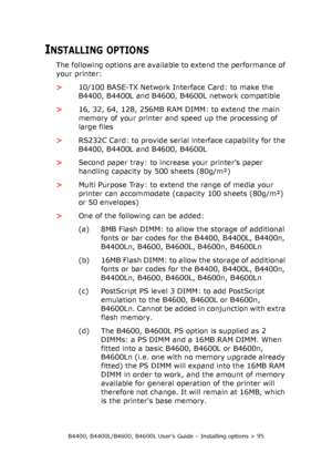 Page 95B4400, B4400L/B4600, B4600L User’s Guide – Installing options > 95
INSTALLING OPTIONS
The following options are available to extend the performance of 
your printer:
>10/100 BASE-TX Network Interface Card: to make the 
B4400, B4400L and B4600, B4600L network compatible
>16, 32, 64, 128, 256MB RAM DIMM: to extend the main 
memory of your printer and speed up the processing of 
large files
>RS232C Card: to provide serial interface capability for the 
B4400, B4400L and B4600, B4600L
>Second paper tray: to...