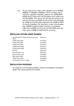 Page 96B4400, B4400L/B4600, B4600L User’s Guide – Installing options > 96
(e) If you require to install a PS upgrade into a B4600, 
B4600L or B4600n, B4600Ln which already has a 
memory upgrade installed, discard the 16MB RAM 
DIMM which ships with the PS option and install only 
the PS DIMM. The result will be that the amount of 
overall memory available to the printer will decrease 
by 16MB as the PS code expands into 16MB of RAM 
currently installed. For example, a user who already 
has 128MB installed...