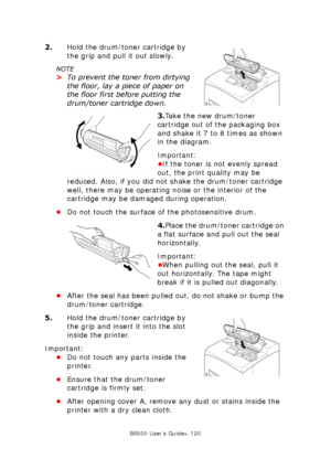 Page 120B6500 User’s Guide> 120
2.Hold the drum/toner cartridge by 
the grip and pull it out slowly.
NOTE
>To prevent the toner from dirtying 
the floor, lay a piece of paper on 
the floor first before putting the 
drum/toner cartridge down.
3.Take the new drum/toner 
cartridge out of the packaging box 
and shake it 7 to 8 times as shown 
in the diagram.
Important:
•If the toner is not evenly spread 
out, the print quality may be 
reduced. Also, if you did not shake the drum/toner cartridge 
well, there may be...