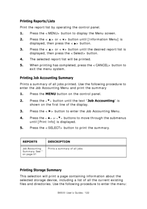 Page 122B6500 User’s Guide> 122
Printing Reports/Lists
Print the report/list by operating the control panel.
1.Press the  button to display the Menu screen.
2.Press the < > or < > button until [Information Menu] is 
displayed, then press the < > button.
3.Press the < > or < > button until the desired report/list is 
displayed, then press the  button.
4.The selected report/list will be printed.
5.When printing has completed, press the  button to 
exit the menu system.
Printing Job Accounting Summary
Prints a...