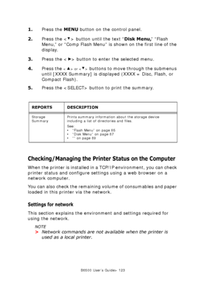 Page 123B6500 User’s Guide> 123
1.Press the MENU button on the control panel.
2.Press the < > button until the text “Disk Menu,” “Flash 
Menu,” or “Comp Flash Menu” is shown on the first line of the 
display.
3.Press the < > button to enter the selected menu.
4.Press the 
 or  buttons to move through the submenus 
until [XXXX Summary] is displayed (XXXX = Disc, Flash, or 
Compact Flash).
5.Press the  button to print the summary.
Checking/Managing the Printer Status on the Computer
When the printer is installed...